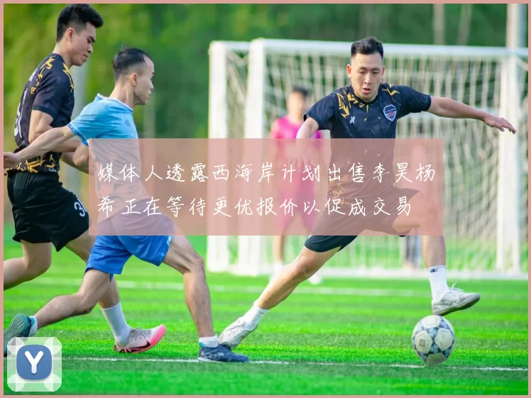 媒体人透露西海岸计划出售李昊杨希正在等待更优报价以促成交易