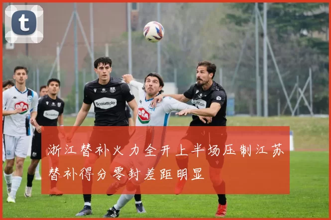 浙江替补火力全开上半场压制江苏替补得分零封差距明显