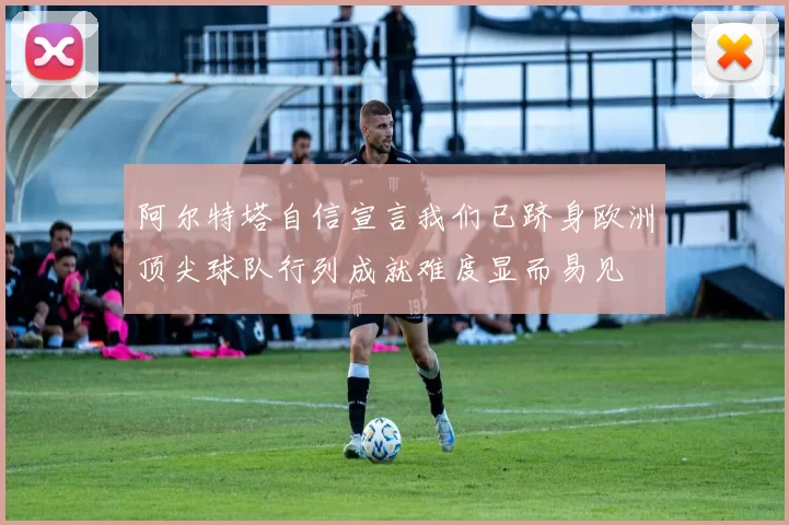 阿尔特塔自信宣言我们已跻身欧洲顶尖球队行列成就难度显而易见