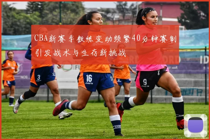 CBA新赛季教练变动频繁40分钟赛制引发战术与生存新挑战