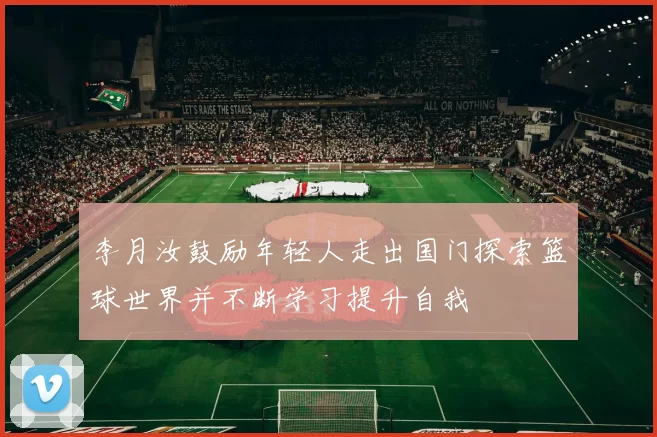 李月汝鼓励年轻人走出国门探索篮球世界并不断学习提升自我