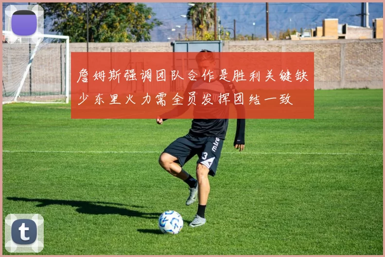詹姆斯强调团队合作是胜利关键缺少东里火力需全员发挥团结一致