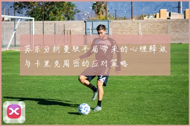 苏东分析曼联平局带来的心理释放与卡里克周密的应对策略