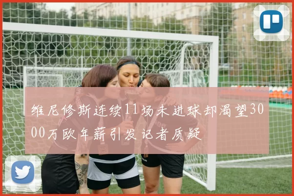 维尼修斯连续11场未进球却渴望3000万欧年薪引发记者质疑