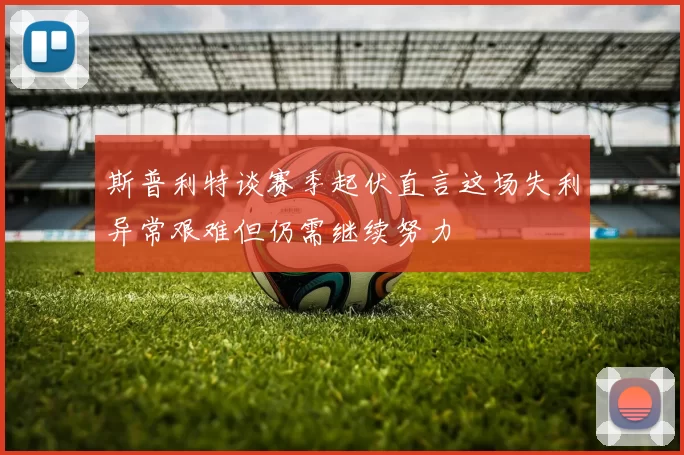 斯普利特谈赛季起伏直言这场失利异常艰难但仍需继续努力