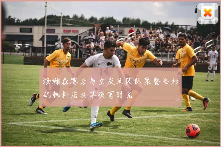 杨瀚森赛后与女友及团队聚餐洛杉矶韩料店共享夜宵时光