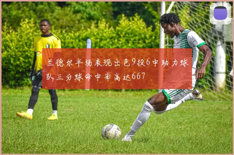 兰德尔半场表现出色9投6中助力球队三分球命中率高达667